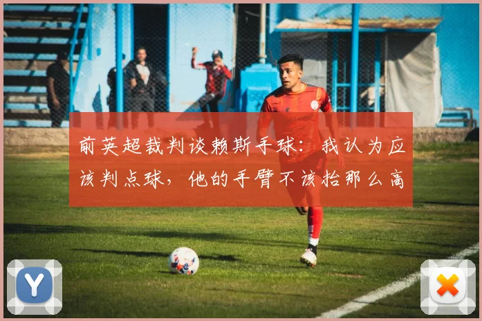 前英超裁判谈赖斯手球：我认为应该判点球，他的手臂不该抬那么高