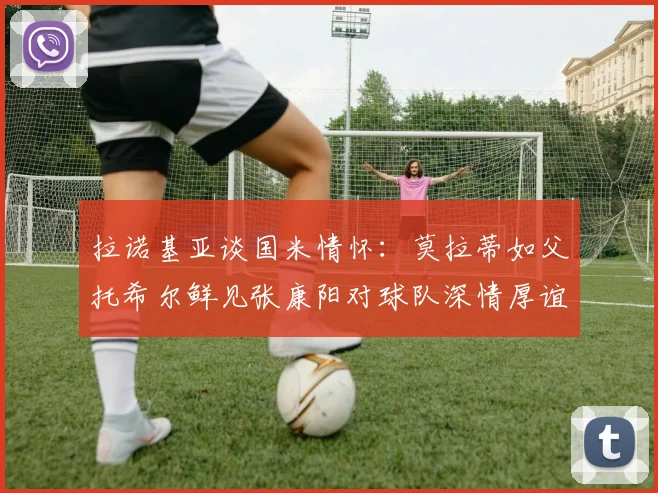 拉诺基亚谈国米情怀：莫拉蒂如父托希尔鲜见张康阳对球队深情厚谊