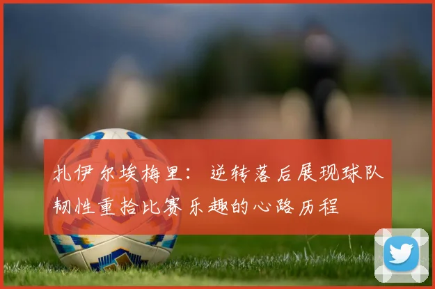 扎伊尔埃梅里：逆转落后展现球队韧性重拾比赛乐趣的心路历程