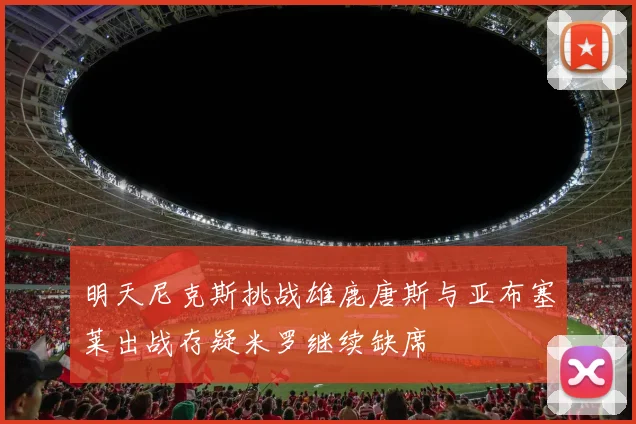 明天尼克斯挑战雄鹿唐斯与亚布塞莱出战存疑米罗继续缺席