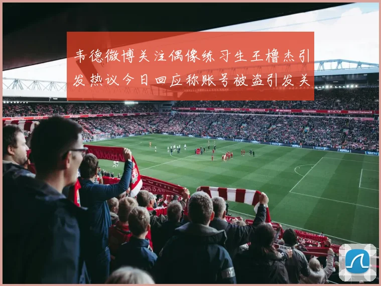 韦德微博关注偶像练习生王橹杰引发热议今日回应称账号被盗引发关注