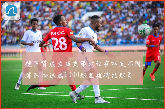 德罗赞成为历史第六位在四支不同球队均达成1000球里程碑的球员