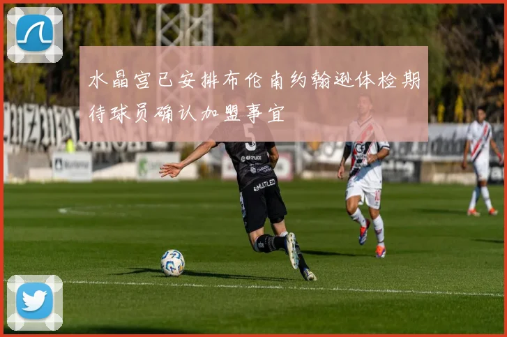 水晶宫已安排布伦南约翰逊体检期待球员确认加盟事宜