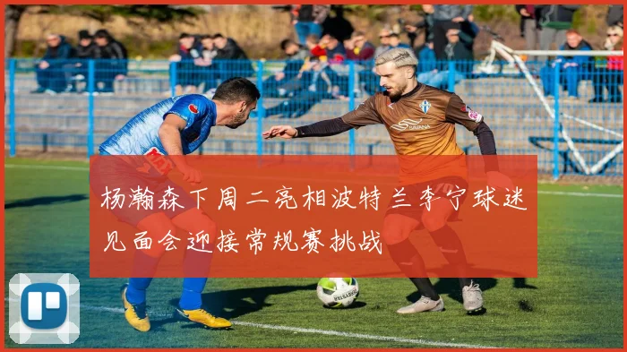 杨瀚森下周二亮相波特兰李宁球迷见面会迎接常规赛挑战