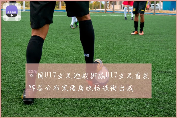中国U17女足迎战挪威U17女足首发阵容公布宋语周欣怡领衔出战