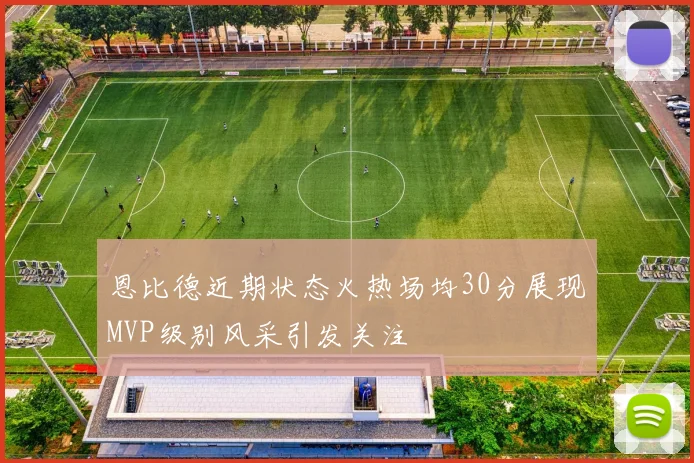 恩比德近期状态火热场均30分展现MVP级别风采引发关注