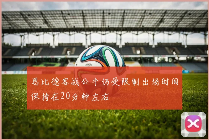 恩比德客战公牛仍受限制出场时间保持在20分钟左右