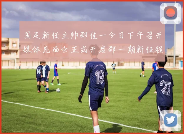 国足新任主帅邵佳一今日下午召开媒体见面会正式开启邵一期新征程