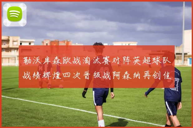 勒沃库森欧战淘汰赛对阵英超球队战绩辉煌四次晋级战阿森纳再创佳绩