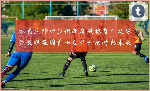 冰岛主帅回应德尚质疑称首个进球无犯规强调首回合对科纳特也未犯规