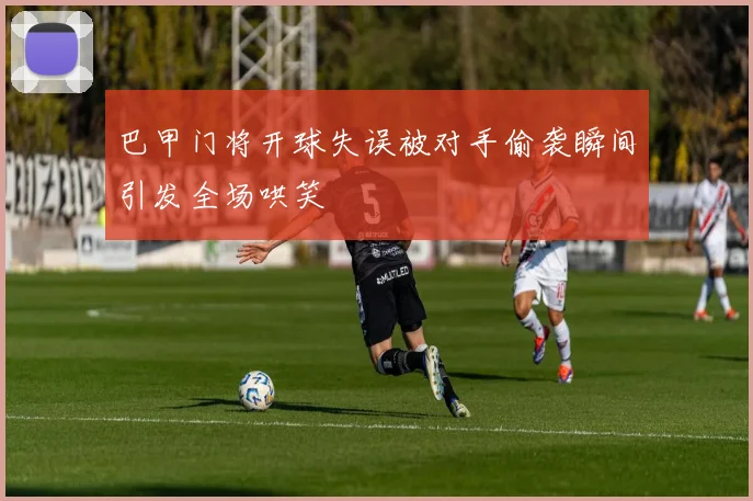 巴甲门将开球失误被对手偷袭瞬间引发全场哄笑